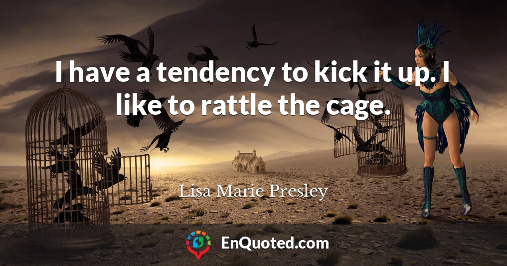 I have a tendency to kick it up. I like to rattle the cage.