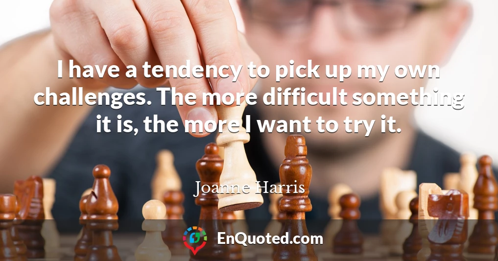 I have a tendency to pick up my own challenges. The more difficult something it is, the more I want to try it.