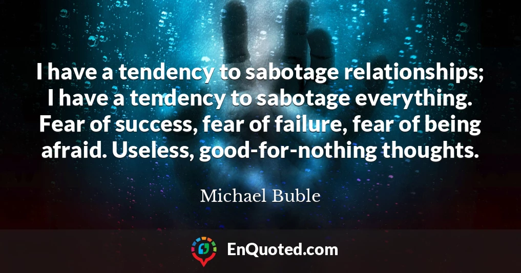 I have a tendency to sabotage relationships; I have a tendency to sabotage everything. Fear of success, fear of failure, fear of being afraid. Useless, good-for-nothing thoughts.