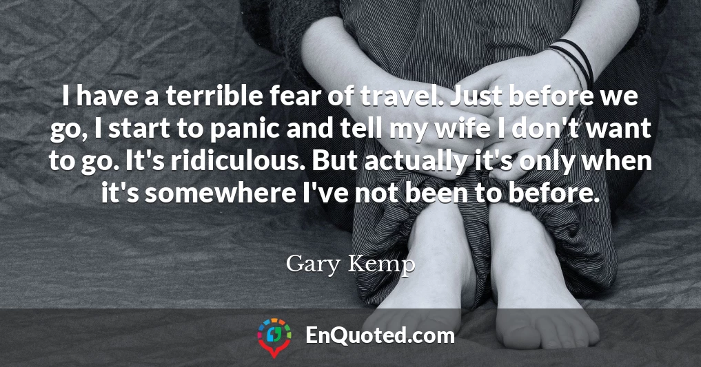 I have a terrible fear of travel. Just before we go, I start to panic and tell my wife I don't want to go. It's ridiculous. But actually it's only when it's somewhere I've not been to before.