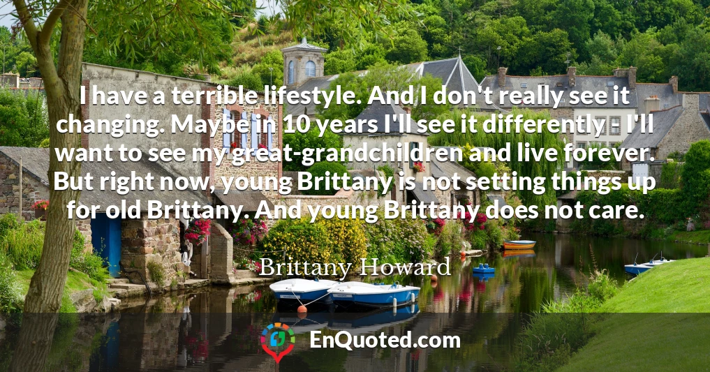 I have a terrible lifestyle. And I don't really see it changing. Maybe in 10 years I'll see it differently - I'll want to see my great-grandchildren and live forever. But right now, young Brittany is not setting things up for old Brittany. And young Brittany does not care.