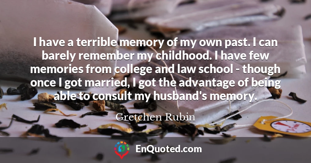 I have a terrible memory of my own past. I can barely remember my childhood. I have few memories from college and law school - though once I got married, I got the advantage of being able to consult my husband's memory.