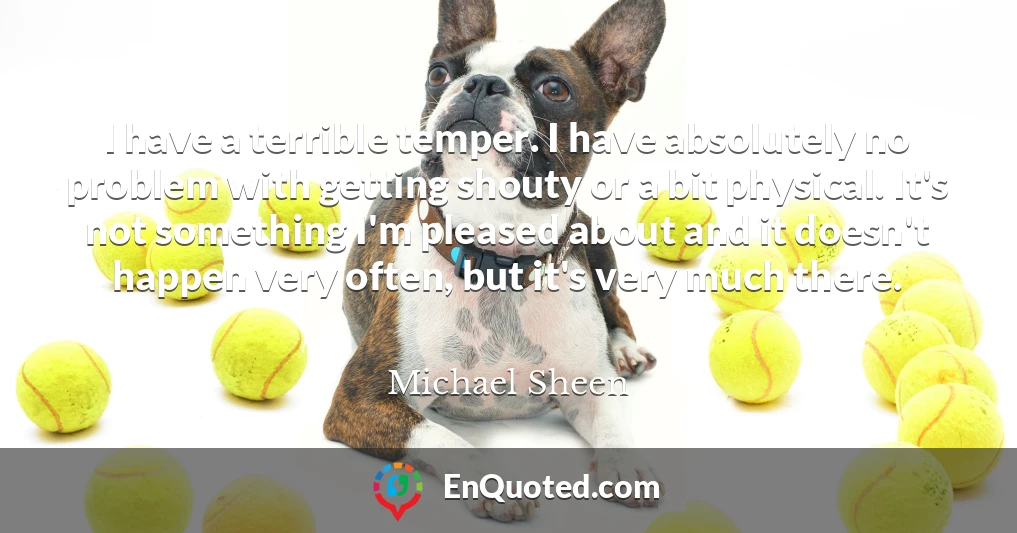 I have a terrible temper. I have absolutely no problem with getting shouty or a bit physical. It's not something I'm pleased about and it doesn't happen very often, but it's very much there.