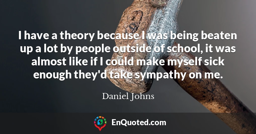 I have a theory because I was being beaten up a lot by people outside of school, it was almost like if I could make myself sick enough they'd take sympathy on me.