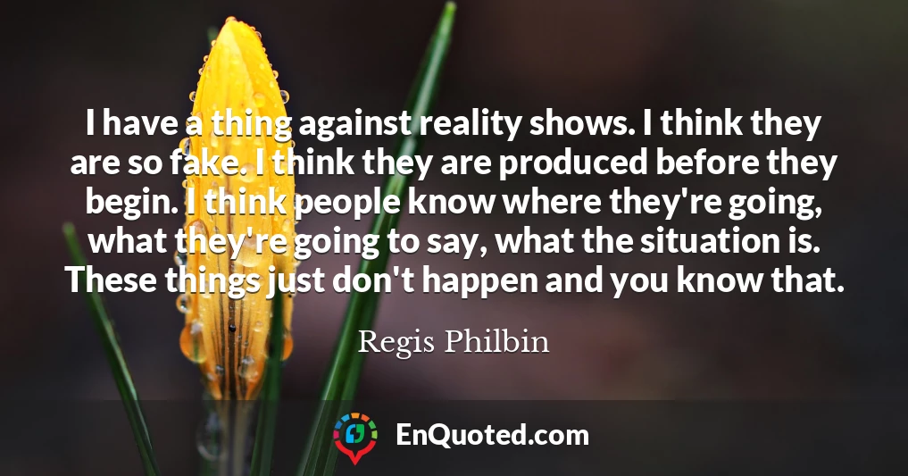 I have a thing against reality shows. I think they are so fake. I think they are produced before they begin. I think people know where they're going, what they're going to say, what the situation is. These things just don't happen and you know that.