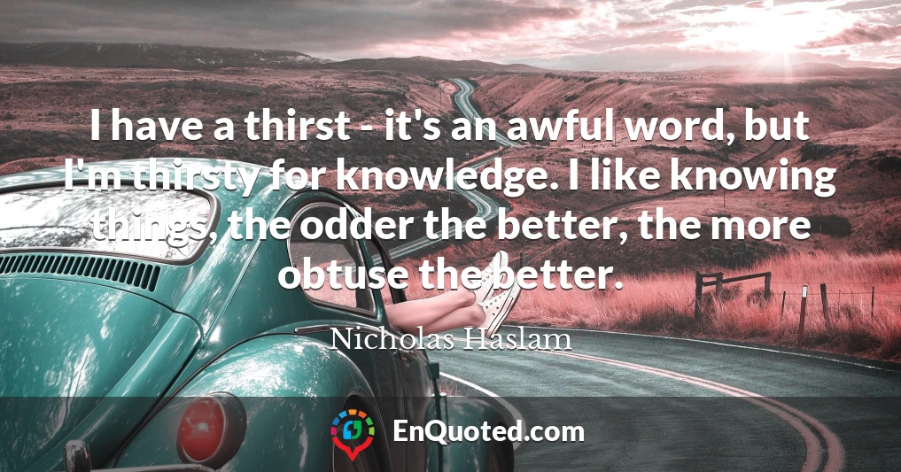 I have a thirst - it's an awful word, but I'm thirsty for knowledge. I like knowing things, the odder the better, the more obtuse the better.