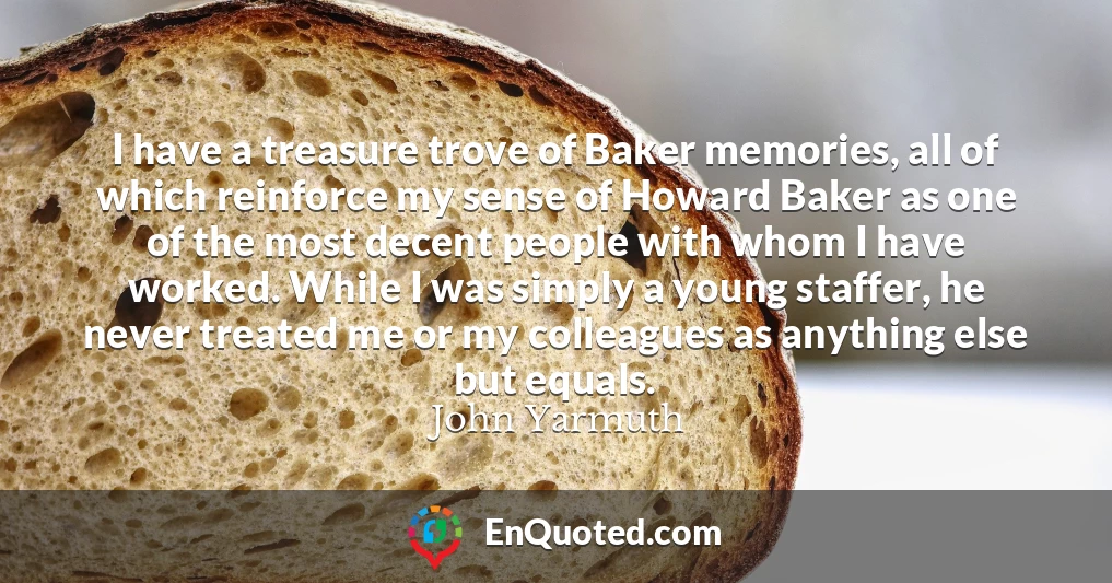 I have a treasure trove of Baker memories, all of which reinforce my sense of Howard Baker as one of the most decent people with whom I have worked. While I was simply a young staffer, he never treated me or my colleagues as anything else but equals.