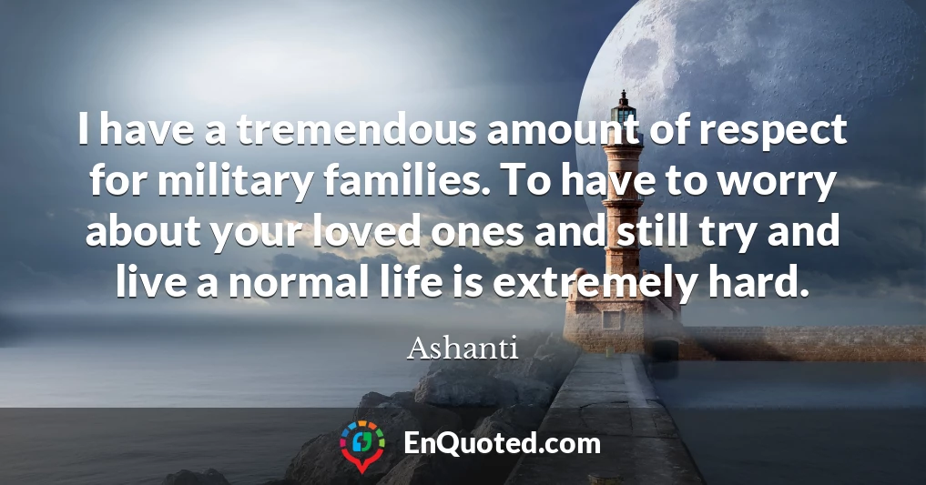 I have a tremendous amount of respect for military families. To have to worry about your loved ones and still try and live a normal life is extremely hard.
