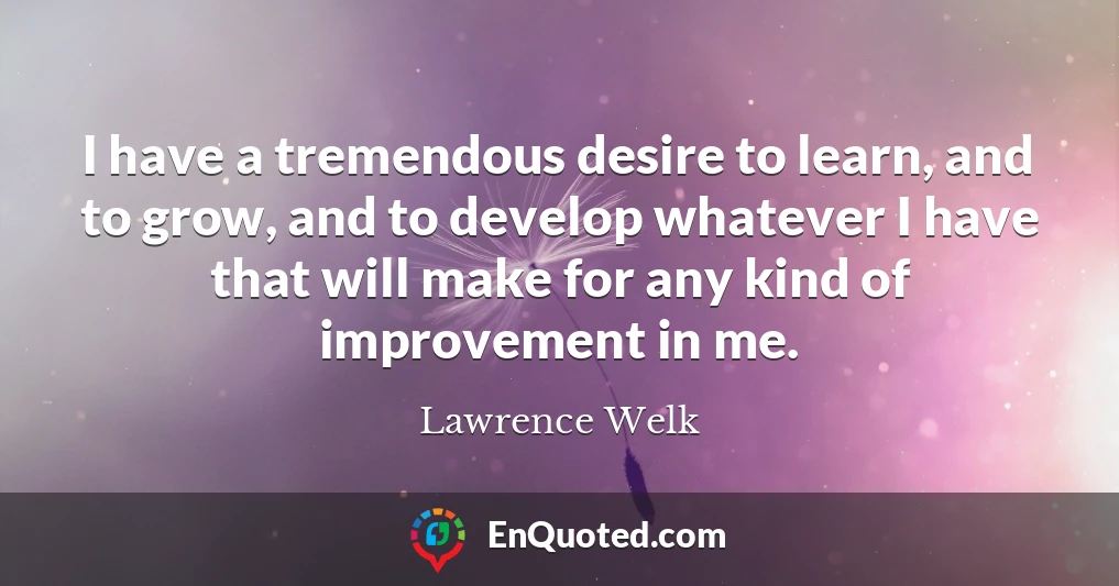 I have a tremendous desire to learn, and to grow, and to develop whatever I have that will make for any kind of improvement in me.