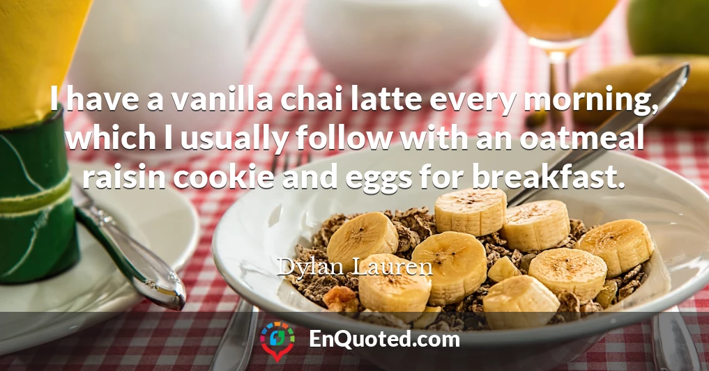 I have a vanilla chai latte every morning, which I usually follow with an oatmeal raisin cookie and eggs for breakfast.
