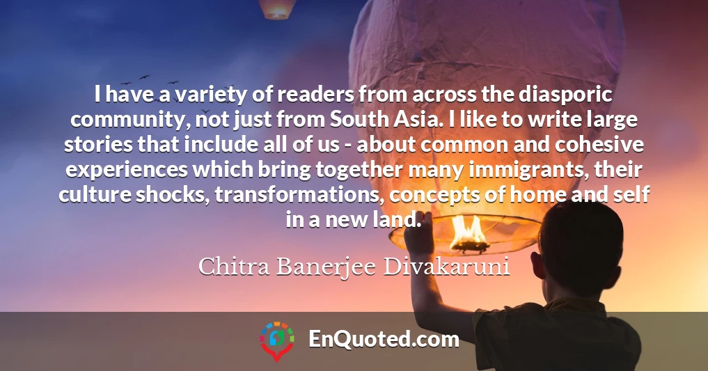 I have a variety of readers from across the diasporic community, not just from South Asia. I like to write large stories that include all of us - about common and cohesive experiences which bring together many immigrants, their culture shocks, transformations, concepts of home and self in a new land.