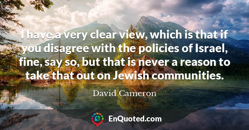 I have a very clear view, which is that if you disagree with the policies of Israel, fine, say so, but that is never a reason to take that out on Jewish communities.