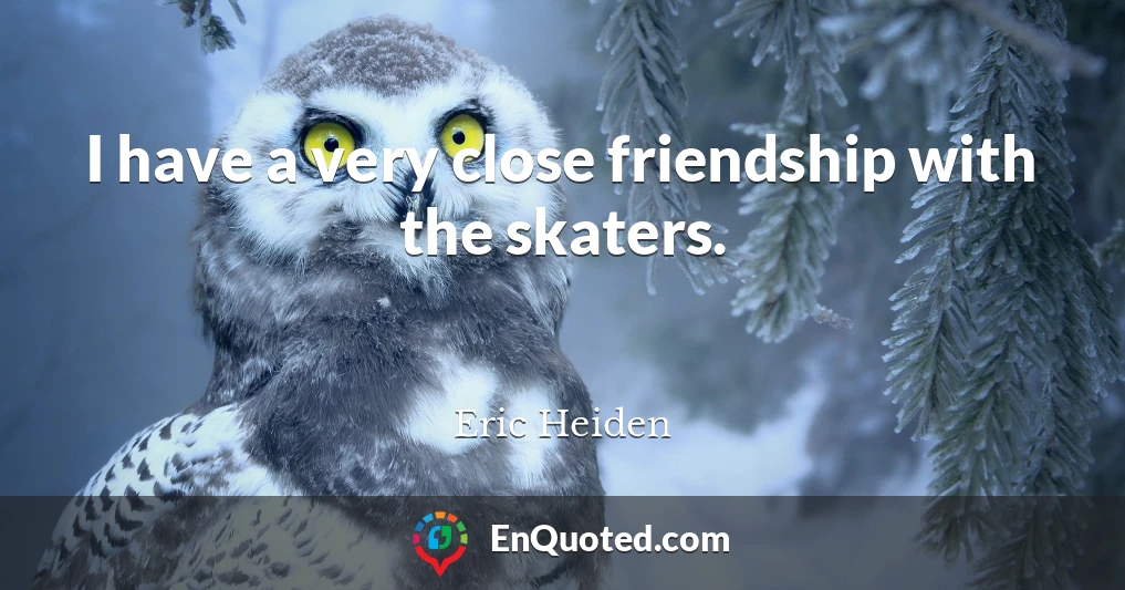 I have a very close friendship with the skaters.