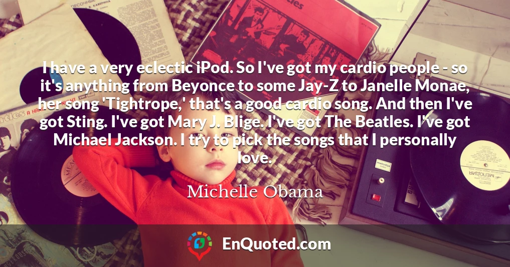 I have a very eclectic iPod. So I've got my cardio people - so it's anything from Beyonce to some Jay-Z to Janelle Monae, her song 'Tightrope,' that's a good cardio song. And then I've got Sting. I've got Mary J. Blige. I've got The Beatles. I've got Michael Jackson. I try to pick the songs that I personally love.