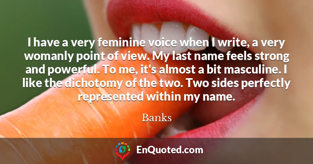 I have a very feminine voice when I write, a very womanly point of view. My last name feels strong and powerful. To me, it's almost a bit masculine. I like the dichotomy of the two. Two sides perfectly represented within my name.