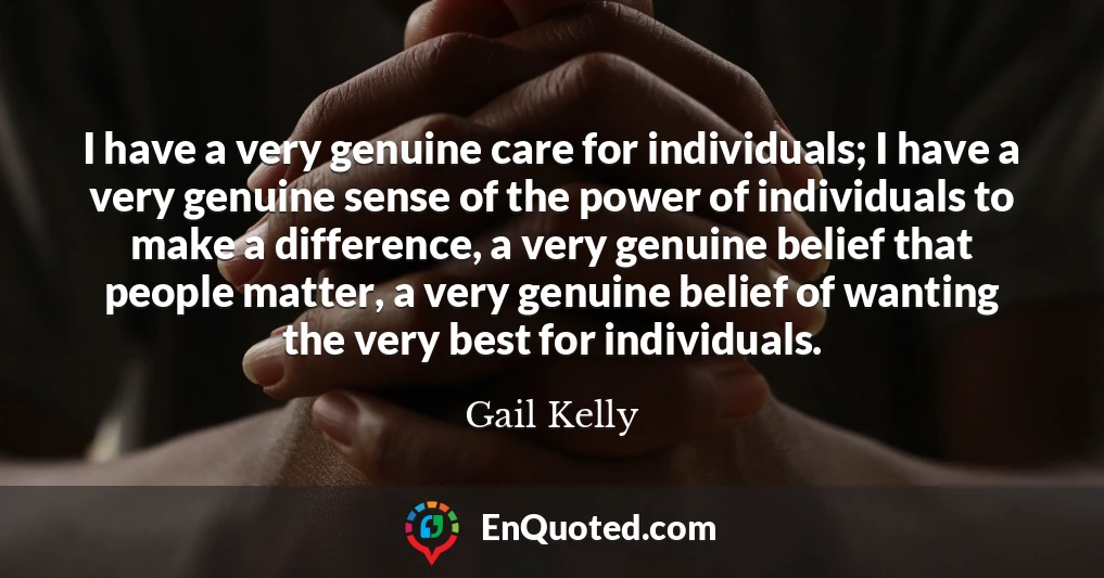 I have a very genuine care for individuals; I have a very genuine sense of the power of individuals to make a difference, a very genuine belief that people matter, a very genuine belief of wanting the very best for individuals.