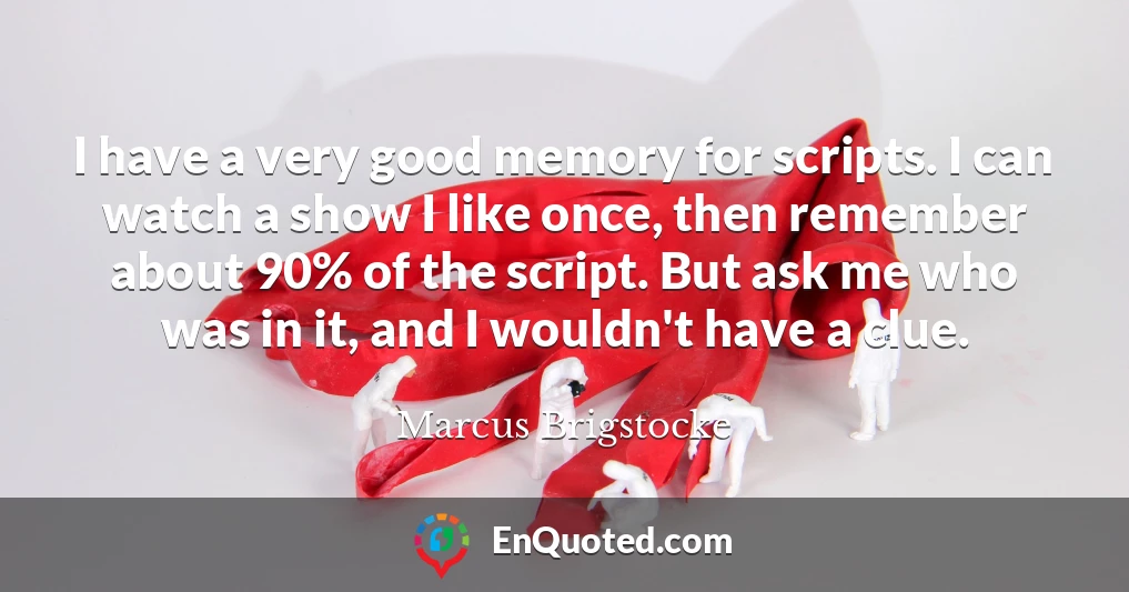 I have a very good memory for scripts. I can watch a show I like once, then remember about 90% of the script. But ask me who was in it, and I wouldn't have a clue.