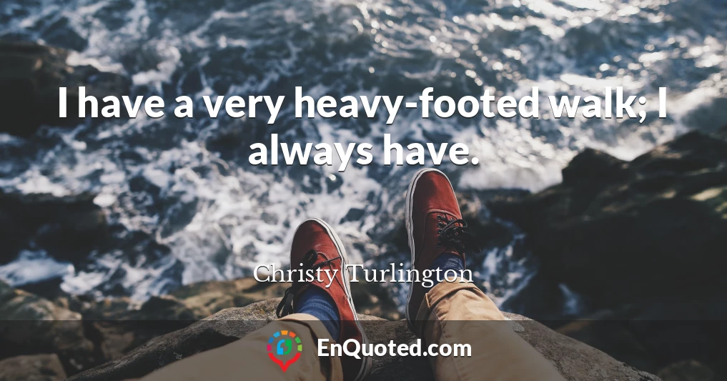 I have a very heavy-footed walk; I always have.