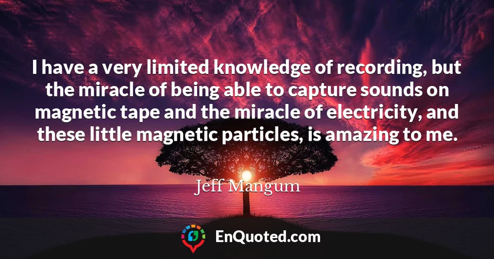 I have a very limited knowledge of recording, but the miracle of being able to capture sounds on magnetic tape and the miracle of electricity, and these little magnetic particles, is amazing to me.