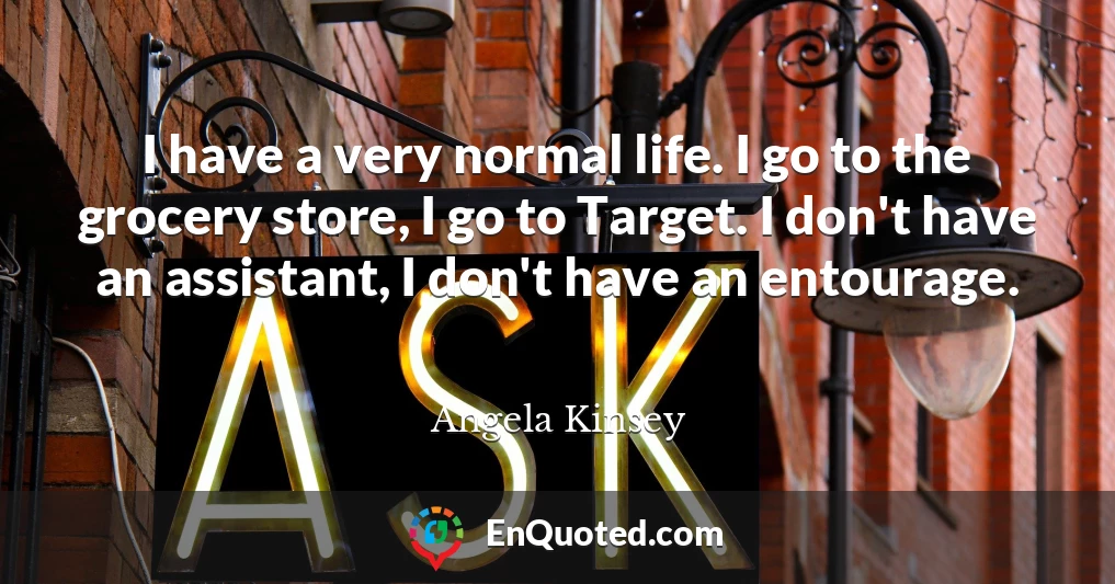 I have a very normal life. I go to the grocery store, I go to Target. I don't have an assistant, I don't have an entourage.