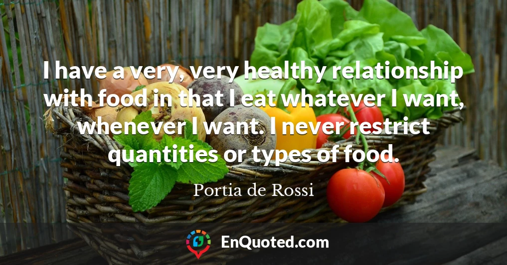 I have a very, very healthy relationship with food in that I eat whatever I want, whenever I want. I never restrict quantities or types of food.