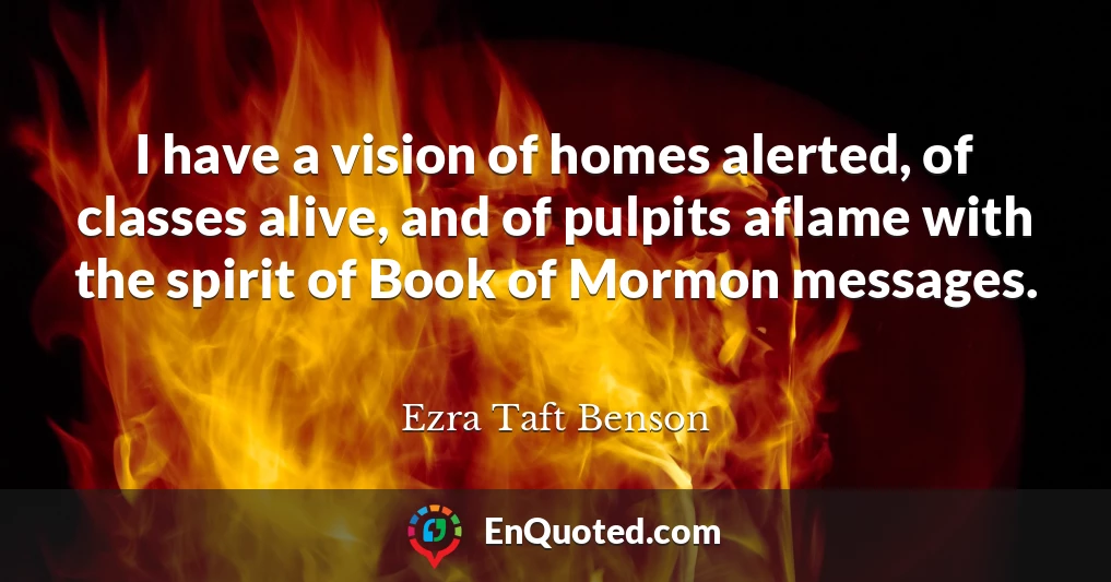 I have a vision of homes alerted, of classes alive, and of pulpits aflame with the spirit of Book of Mormon messages.