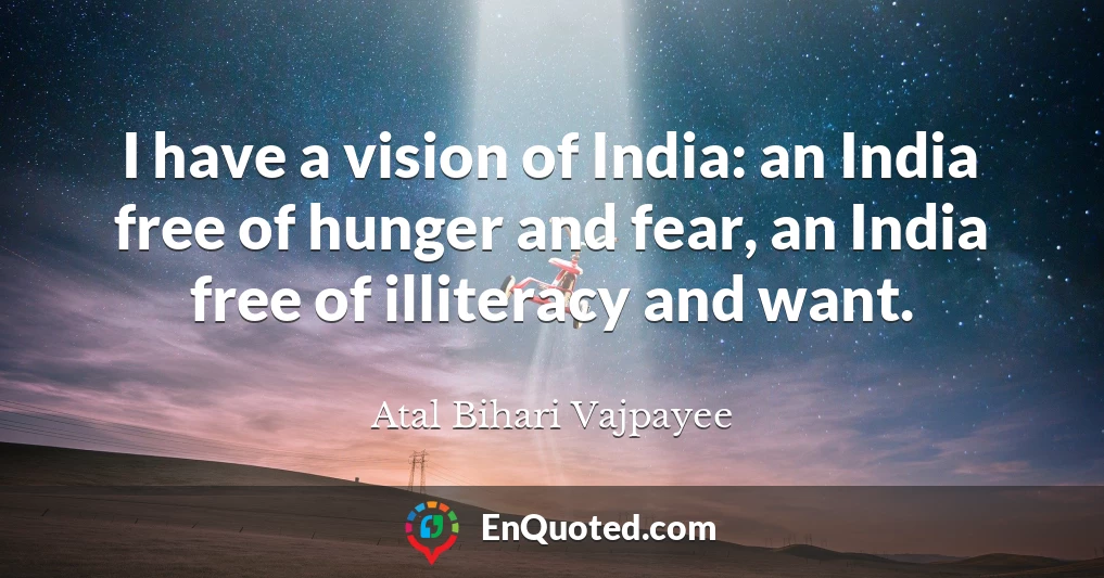 I have a vision of India: an India free of hunger and fear, an India free of illiteracy and want.