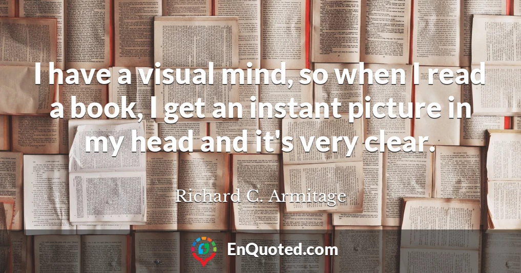 I have a visual mind, so when I read a book, I get an instant picture in my head and it's very clear.