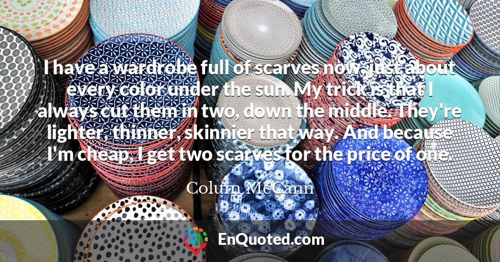I have a wardrobe full of scarves now, just about every color under the sun. My trick is that I always cut them in two, down the middle. They're lighter, thinner, skinnier that way. And because I'm cheap, I get two scarves for the price of one.