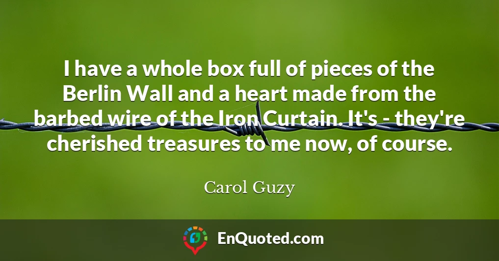 I have a whole box full of pieces of the Berlin Wall and a heart made from the barbed wire of the Iron Curtain. It's - they're cherished treasures to me now, of course.