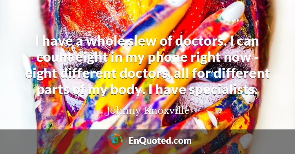 I have a whole slew of doctors. I can count eight in my phone right now - eight different doctors, all for different parts of my body. I have specialists.