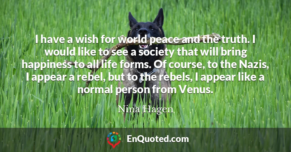 I have a wish for world peace and the truth. I would like to see a society that will bring happiness to all life forms. Of course, to the Nazis, I appear a rebel, but to the rebels, I appear like a normal person from Venus.