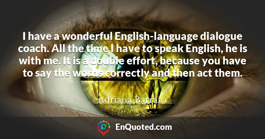 I have a wonderful English-language dialogue coach. All the time I have to speak English, he is with me. It is a double effort, because you have to say the words correctly and then act them.