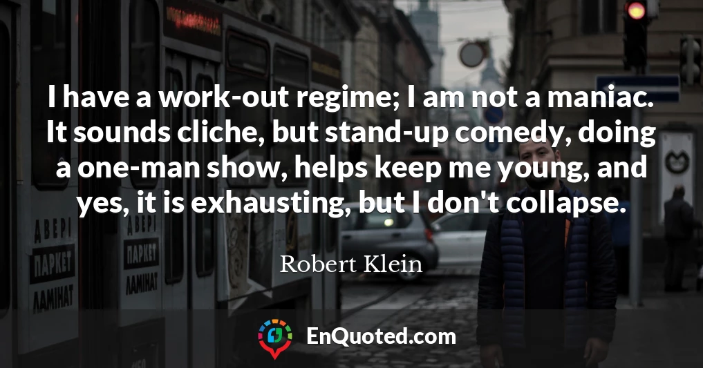 I have a work-out regime; I am not a maniac. It sounds cliche, but stand-up comedy, doing a one-man show, helps keep me young, and yes, it is exhausting, but I don't collapse.