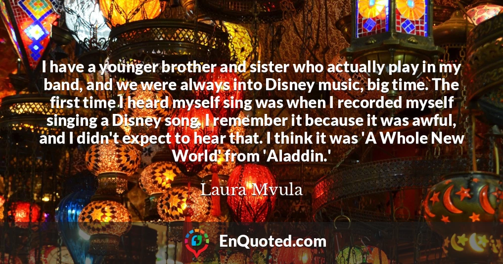 I have a younger brother and sister who actually play in my band, and we were always into Disney music, big time. The first time I heard myself sing was when I recorded myself singing a Disney song. I remember it because it was awful, and I didn't expect to hear that. I think it was 'A Whole New World' from 'Aladdin.'