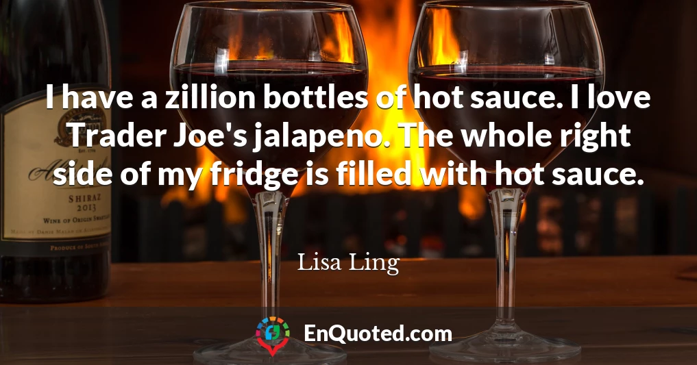 I have a zillion bottles of hot sauce. I love Trader Joe's jalapeno. The whole right side of my fridge is filled with hot sauce.