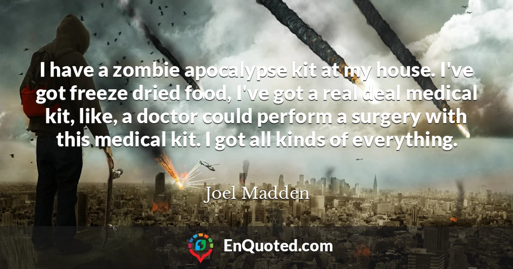 I have a zombie apocalypse kit at my house. I've got freeze dried food, I've got a real deal medical kit, like, a doctor could perform a surgery with this medical kit. I got all kinds of everything.
