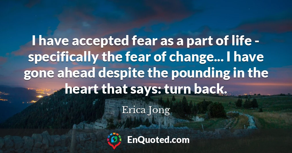 I have accepted fear as a part of life - specifically the fear of change... I have gone ahead despite the pounding in the heart that says: turn back.