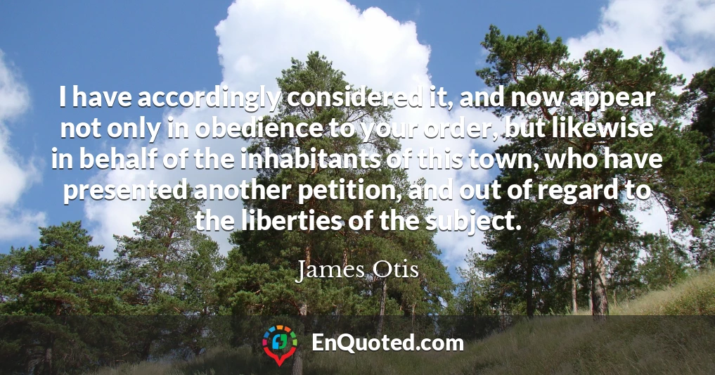 I have accordingly considered it, and now appear not only in obedience to your order, but likewise in behalf of the inhabitants of this town, who have presented another petition, and out of regard to the liberties of the subject.