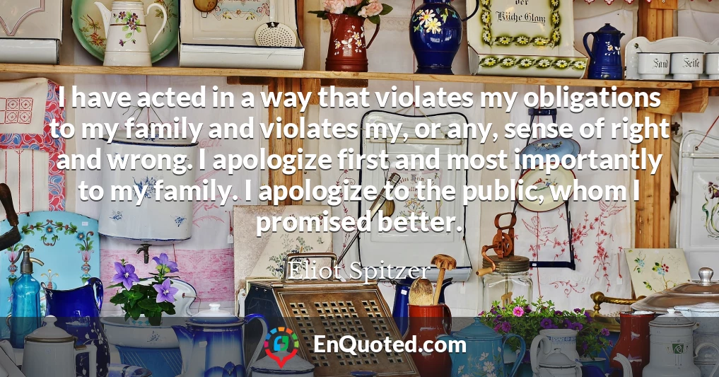 I have acted in a way that violates my obligations to my family and violates my, or any, sense of right and wrong. I apologize first and most importantly to my family. I apologize to the public, whom I promised better.