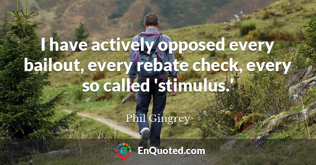 I have actively opposed every bailout, every rebate check, every so called 'stimulus.'