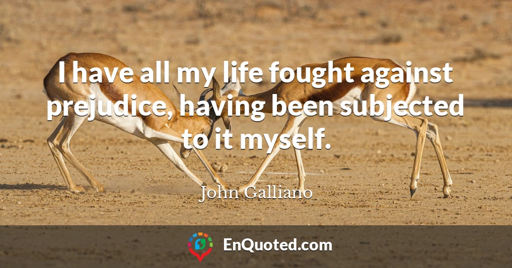 I have all my life fought against prejudice, having been subjected to it myself.