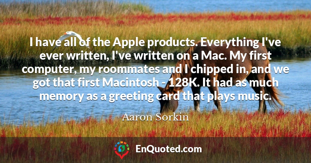 I have all of the Apple products. Everything I've ever written, I've written on a Mac. My first computer, my roommates and I chipped in, and we got that first Macintosh - 128K. It had as much memory as a greeting card that plays music.