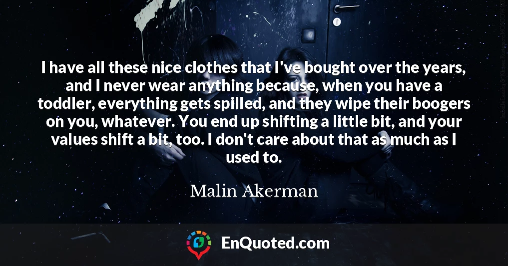 I have all these nice clothes that I've bought over the years, and I never wear anything because, when you have a toddler, everything gets spilled, and they wipe their boogers on you, whatever. You end up shifting a little bit, and your values shift a bit, too. I don't care about that as much as I used to.