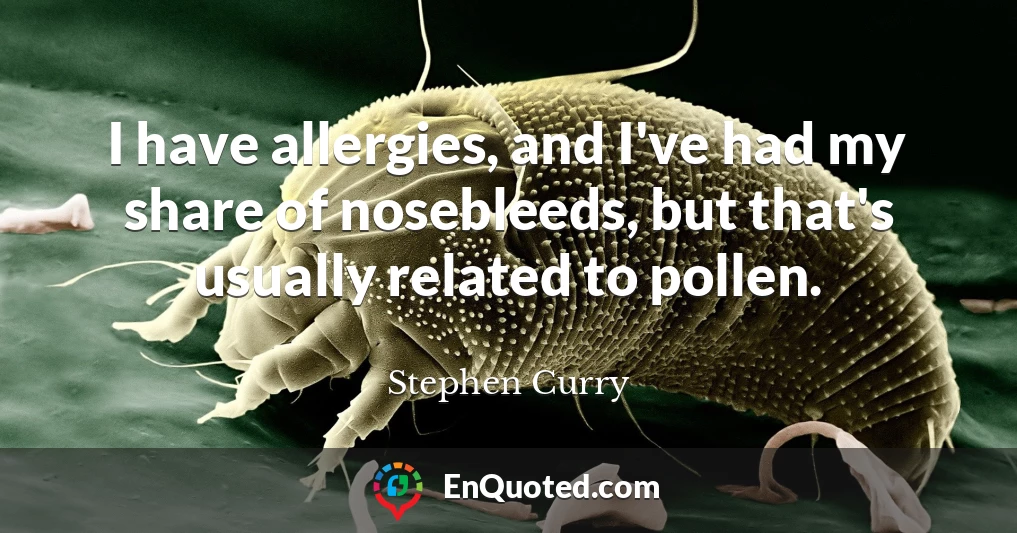 I have allergies, and I've had my share of nosebleeds, but that's usually related to pollen.
