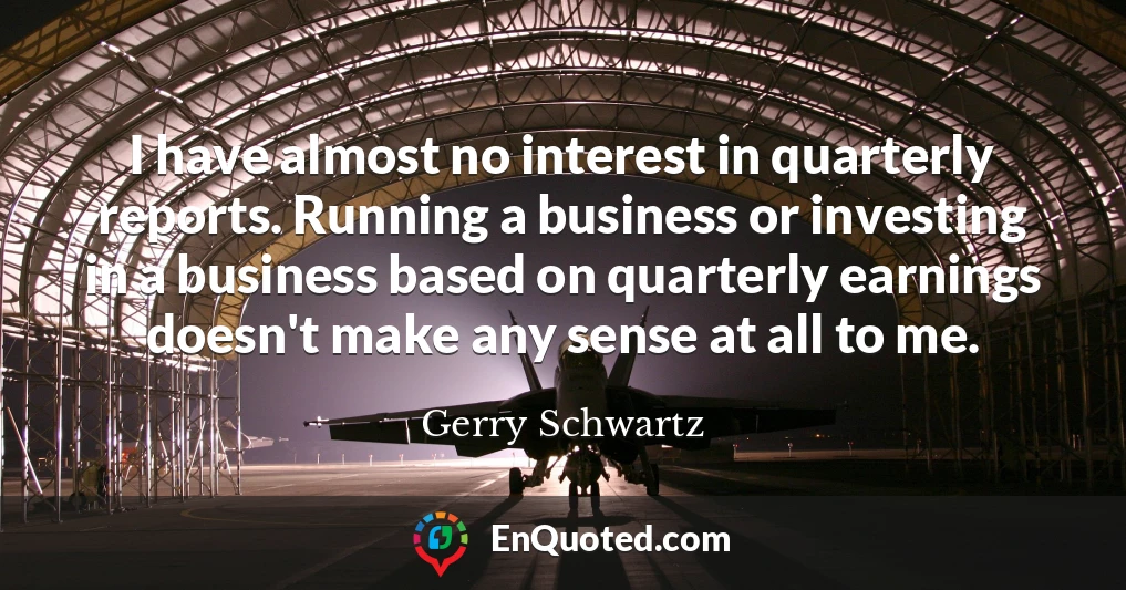 I have almost no interest in quarterly reports. Running a business or investing in a business based on quarterly earnings doesn't make any sense at all to me.