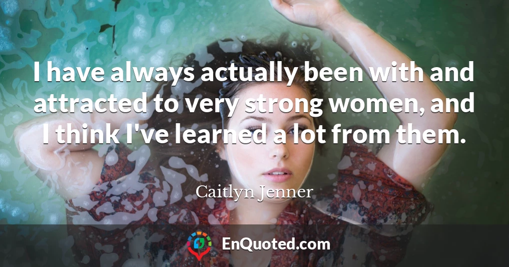I have always actually been with and attracted to very strong women, and I think I've learned a lot from them.