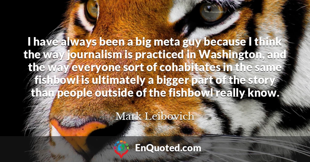 I have always been a big meta guy because I think the way journalism is practiced in Washington, and the way everyone sort of cohabitates in the same fishbowl is ultimately a bigger part of the story than people outside of the fishbowl really know.