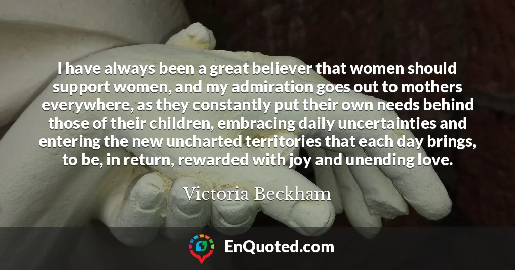 I have always been a great believer that women should support women, and my admiration goes out to mothers everywhere, as they constantly put their own needs behind those of their children, embracing daily uncertainties and entering the new uncharted territories that each day brings, to be, in return, rewarded with joy and unending love.