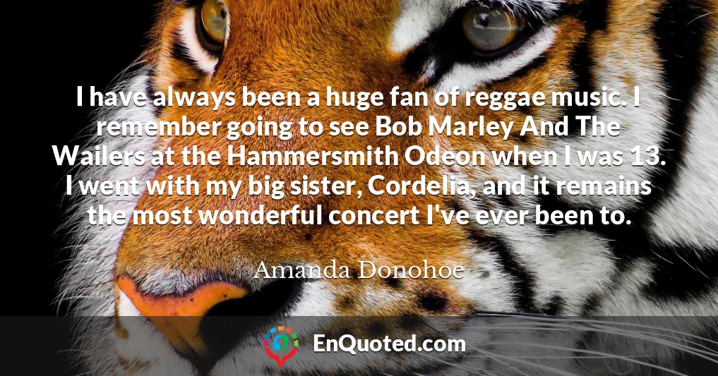 I have always been a huge fan of reggae music. I remember going to see Bob Marley And The Wailers at the Hammersmith Odeon when I was 13. I went with my big sister, Cordelia, and it remains the most wonderful concert I've ever been to.